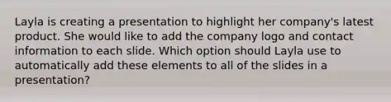 Layla is creating a presentation to highlight her company's latest product. She would like to add the company logo and contact information to each slide. Which option should Layla use to automatically add these elements to all of the slides in a presentation?