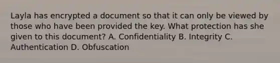 Layla has encrypted a document so that it can only be viewed by those who have been provided the key. What protection has she given to this document? A. Confidentiality B. Integrity C. Authentication D. Obfuscation