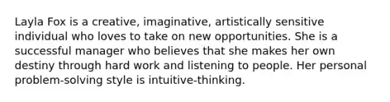 Layla Fox is a creative, imaginative, artistically sensitive individual who loves to take on new opportunities. She is a successful manager who believes that she makes her own destiny through hard work and listening to people. Her personal problem-solving style is intuitive-thinking.