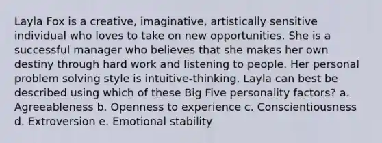 Layla Fox is a creative, imaginative, artistically sensitive individual who loves to take on new opportunities. She is a successful manager who believes that she makes her own destiny through hard work and listening to people. Her personal problem solving style is intuitive-thinking. Layla can best be described using which of these Big Five personality factors? a. Agreeableness b. Openness to experience c. Conscientiousness d. Extroversion e. Emotional stability