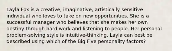 Layla Fox is a creative, imaginative, artistically sensitive individual who loves to take on new opportunities. She is a successful manager who believes that she makes her own destiny through hard work and listening to people. Her personal problem-solving style is intuitive-thinking. Layla can best be described using which of the Big Five personality factors?