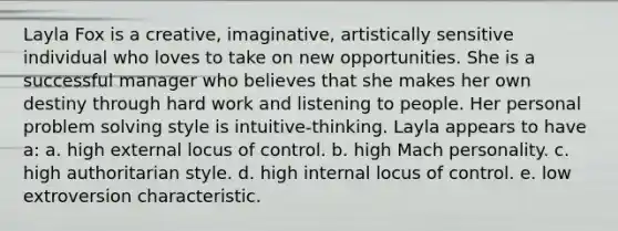 Layla Fox is a creative, imaginative, artistically sensitive individual who loves to take on new opportunities. She is a successful manager who believes that she makes her own destiny through hard work and listening to people. Her personal problem solving style is intuitive-thinking. Layla appears to have a: a. high external locus of control. b. high Mach personality. c. high authoritarian style. d. high internal locus of control. e. low extroversion characteristic.