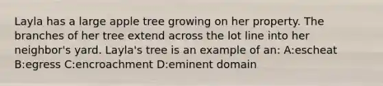 Layla has a large apple tree growing on her property. The branches of her tree extend across the lot line into her neighbor's yard. Layla's tree is an example of an: A:escheat B:egress C:encroachment D:eminent domain