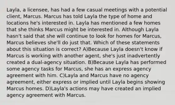 Layla, a licensee, has had a few casual meetings with a potential client, Marcus. Marcus has told Layla the type of home and locations he's interested in. Layla has mentioned a few homes that she thinks Marcus might be interested in. Although Layla hasn't said that she will continue to look for homes for Marcus, Marcus believes she'll do just that. Which of these statements about this situation is correct? A)Because Layla doesn't know if Marcus is working with another agent, she's just inadvertently created a dual-agency situation. B)Because Layla has performed some agency tasks for Marcus, she has an express agency agreement with him. C)Layla and Marcus have no agency agreement, either express or implied until Layla begins showing Marcus homes. D)Layla's actions may have created an implied agency agreement with Marcus.