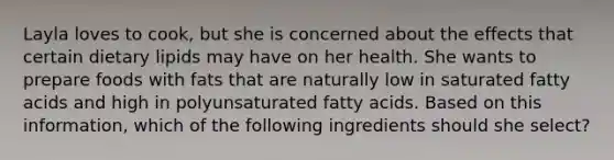 Layla loves to cook, but she is concerned about the effects that certain dietary lipids may have on her health. She wants to prepare foods with fats that are naturally low in saturated fatty acids and high in polyunsaturated fatty acids. Based on this information, which of the following ingredients should she select?