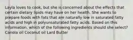 Layla loves to cook, but she is concerned about the effects that certain dietary lipids may have on her health. She wants to prepare foods with fats that are naturally low in saturated fatty acids and high in polyunsaturated fatty acids. Based on this information, which of the following ingredients should she select? Canola oil Coconut oil Lard Butter