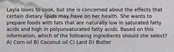 Layla loves to cook, but she is concerned about the effects that certain dietary lipids may have on her health. She wants to prepare foods with fats that are naturally low in saturated fatty acids and high in polyunsaturated fatty acids. Based on this information, which of the following ingredients should she select? A) Corn oil B) Coconut oil C) Lard D) Butter