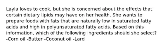 Layla loves to cook, but she is concerned about the effects that certain dietary lipids may have on her health. She wants to prepare foods with fats that are naturally low in saturated fatty acids and high in polyunsaturated fatty acids. Based on this information, which of the following ingredients should she select? -Corn oil -Butter -Coconut oil -Lard