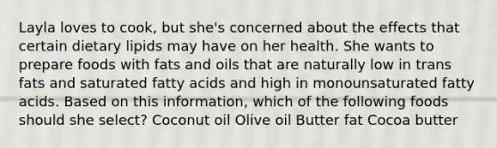 Layla loves to cook, but she's concerned about the effects that certain dietary lipids may have on her health. She wants to prepare foods with fats and oils that are naturally low in trans fats and saturated fatty acids and high in monounsaturated fatty acids. Based on this information, which of the following foods should she select? Coconut oil Olive oil Butter fat Cocoa butter