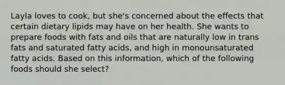 Layla loves to cook, but she's concerned about the effects that certain dietary lipids may have on her health. She wants to prepare foods with fats and oils that are naturally low in trans fats and saturated fatty acids, and high in monounsaturated fatty acids. Based on this information, which of the following foods should she select?