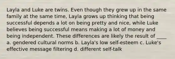 Layla and Luke are twins. Even though they grew up in the same family at the same time, Layla grows up thinking that being successful depends a lot on being pretty and nice, while Luke believes being successful means making a lot of money and being independent. These differences are likely the result of ____ a. gendered cultural norms b. Layla's low self-esteem c. Luke's effective message filtering d. different self-talk