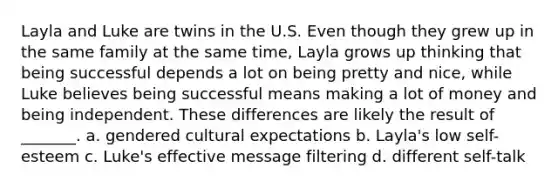 Layla and Luke are twins in the U.S. Even though they grew up in the same family at the same time, Layla grows up thinking that being successful depends a lot on being pretty and nice, while Luke believes being successful means making a lot of money and being independent. These differences are likely the result of _______. a. gendered cultural expectations b. Layla's low self-esteem c. Luke's effective message filtering d. different self-talk