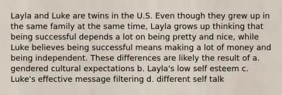 Layla and Luke are twins in the U.S. Even though they grew up in the same family at the same time, Layla grows up thinking that being successful depends a lot on being pretty and nice, while Luke believes being successful means making a lot of money and being independent. These differences are likely the result of a. gendered cultural expectations b. Layla's low self esteem c. Luke's effective message filtering d. different self talk