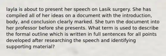 layla is about to present her speech on Lasik surgery. She has compiled all of her ideas on a document with the introduction, body, and conclusion clearly marked. She turn the document into her professor before she presents. What term is used to describe the formal outline which is written in full sentences for all points developed after researching the speech and identifying supporting material?