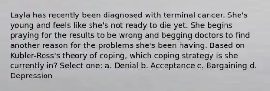 Layla has recently been diagnosed with terminal cancer. She's young and feels like she's not ready to die yet. She begins praying for the results to be wrong and begging doctors to find another reason for the problems she's been having. Based on Kubler-Ross's theory of coping, which coping strategy is she currently in? Select one: a. Denial b. Acceptance c. Bargaining d. Depression