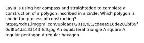 Layla is using her compass and straightedge to complete a construction of a polygon inscribed in a circle. Which polygon is she in the process of constructing? https://cdn1.imggmi.com/uploads/2019/6/1/cdeea518de201bf39f0d8fb4da183143-full.jpg An equilateral triangle A square A regular pentagon A regular hexagon