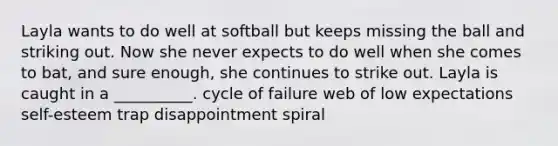 Layla wants to do well at softball but keeps missing the ball and striking out. Now she never expects to do well when she comes to bat, and sure enough, she continues to strike out. Layla is caught in a __________. cycle of failure web of low expectations self-esteem trap disappointment spiral