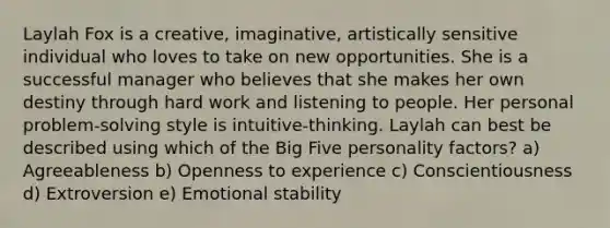 Laylah Fox is a creative, imaginative, artistically sensitive individual who loves to take on new opportunities. She is a successful manager who believes that she makes her own destiny through hard work and listening to people. Her personal problem-solving style is intuitive-thinking. Laylah can best be described using which of the Big Five personality factors? a) Agreeableness b) Openness to experience c) Conscientiousness d) Extroversion e) Emotional stability