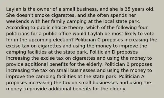 Laylah is the owner of a small business, and she is 35 years old. She doesn't smoke cigarettes, and she often spends her weekends with her family camping at the local state park. According to public choice theory, which of the following four politicians for a public office would Laylah be most likely to vote for in the upcoming election? Politician C proposes increasing the excise tax on cigarettes and using the money to improve the camping facilities at the state park. Politician D proposes increasing the excise tax on cigarettes and using the money to provide additional benefits for the elderly. Politician B proposes increasing the tax on small businesses and using the money to improve the camping facilities at the state park. Politician A proposes increasing the tax on small businesses and using the money to provide additional benefits for the elderly.