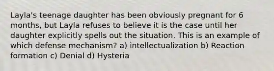 Layla's teenage daughter has been obviously pregnant for 6 months, but Layla refuses to believe it is the case until her daughter explicitly spells out the situation. This is an example of which defense mechanism? a) intellectualization b) Reaction formation c) Denial d) Hysteria