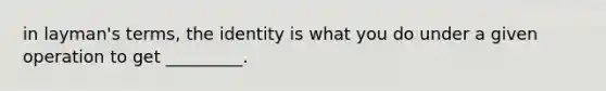 in layman's terms, the identity is what you do under a given operation to get _________.