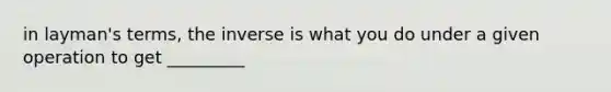 in layman's terms, the inverse is what you do under a given operation to get _________