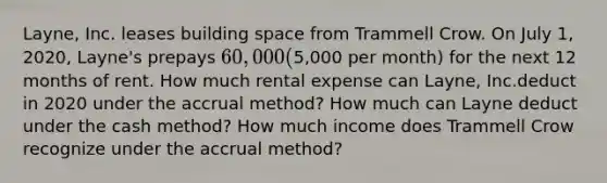 Layne, Inc. leases building space from Trammell Crow. On July 1, 2020, Layne's prepays 60,000 (5,000 per month) for the next 12 months of rent. How much rental expense can Layne, Inc.deduct in 2020 under the accrual method? How much can Layne deduct under the cash method? How much income does Trammell Crow recognize under the accrual method?