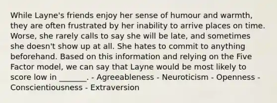 While Layne's friends enjoy her sense of humour and warmth, they are often frustrated by her inability to arrive places on time. Worse, she rarely calls to say she will be late, and sometimes she doesn't show up at all. She hates to commit to anything beforehand. Based on this information and relying on the Five Factor model, we can say that Layne would be most likely to score low in _______. - Agreeableness - Neuroticism - Openness - Conscientiousness - Extraversion