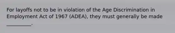 For layoffs not to be in violation of the Age Discrimination in Employment Act of 1967 (ADEA), they must generally be made __________.