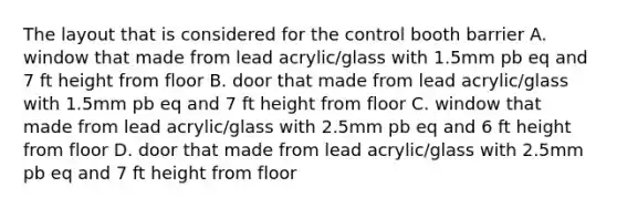 The layout that is considered for the control booth barrier A. window that made from lead acrylic/glass with 1.5mm pb eq and 7 ft height from floor B. door that made from lead acrylic/glass with 1.5mm pb eq and 7 ft height from floor C. window that made from lead acrylic/glass with 2.5mm pb eq and 6 ft height from floor D. door that made from lead acrylic/glass with 2.5mm pb eq and 7 ft height from floor