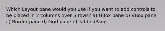 Which Layout pane would you use if you want to add controls to be placed in 2 columns over 5 rows? a) HBox pane b) VBox pane c) Border pane d) Grid pane e) TabbedPane