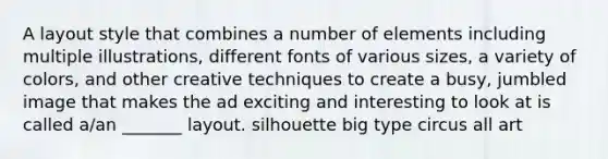 A layout style that combines a number of elements including multiple illustrations, different fonts of various sizes, a variety of colors, and other creative techniques to create a busy, jumbled image that makes the ad exciting and interesting to look at is called a/an _______ layout. silhouette big type circus all art