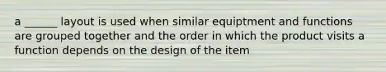 a ______ layout is used when similar equiptment and functions are grouped together and the order in which the product visits a function depends on the design of the item