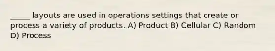 _____ layouts are used in operations settings that create or process a variety of products. A) Product B) Cellular C) Random D) Process