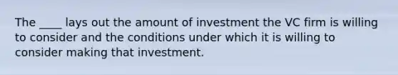 The ____ lays out the amount of investment the VC firm is willing to consider and the conditions under which it is willing to consider making that investment.