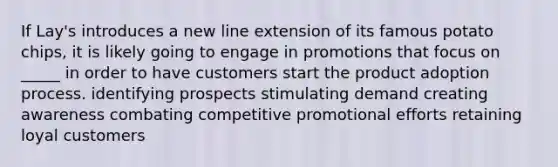 If Lay's introduces a new line extension of its famous potato chips, it is likely going to engage in promotions that focus on _____ in order to have customers start the product adoption process. identifying prospects stimulating demand creating awareness combating competitive promotional efforts retaining loyal customers