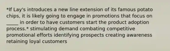 *If Lay's introduces a new line extension of its famous potato chips, it is likely going to engage in promotions that focus on _____ in order to have customers start the product adoption process.* stimulating demand combating competitive promotional efforts identifying prospects creating awareness retaining loyal customers