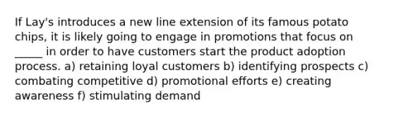 If Lay's introduces a new line extension of its famous potato chips, it is likely going to engage in promotions that focus on _____ in order to have customers start the product adoption process. a) retaining loyal customers b) identifying prospects c) combating competitive d) promotional efforts e) creating awareness f) stimulating demand