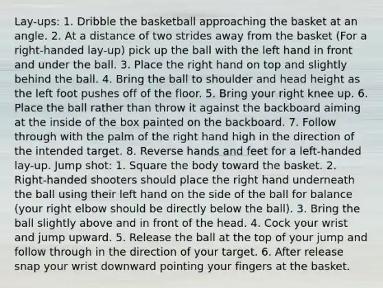 Lay-ups: 1. Dribble the basketball approaching the basket at an angle. 2. At a distance of two strides away from the basket (For a right-handed lay-up) pick up the ball with the left hand in front and under the ball. 3. Place the right hand on top and slightly behind the ball. 4. Bring the ball to shoulder and head height as the left foot pushes off of the floor. 5. Bring your right knee up. 6. Place the ball rather than throw it against the backboard aiming at the inside of the box painted on the backboard. 7. Follow through with the palm of the right hand high in the direction of the intended target. 8. Reverse hands and feet for a left-handed lay-up. Jump shot: 1. Square the body toward the basket. 2. Right-handed shooters should place the right hand underneath the ball using their left hand on the side of the ball for balance (your right elbow should be directly below the ball). 3. Bring the ball slightly above and in front of the head. 4. Cock your wrist and jump upward. 5. Release the ball at the top of your jump and follow through in the direction of your target. 6. After release snap your wrist downward pointing your fingers at the basket.