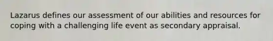 Lazarus defines our assessment of our abilities and resources for coping with a challenging life event as secondary appraisal.