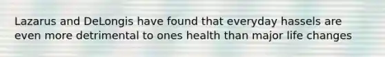 Lazarus and DeLongis have found that everyday hassels are even more detrimental to ones health than major life changes