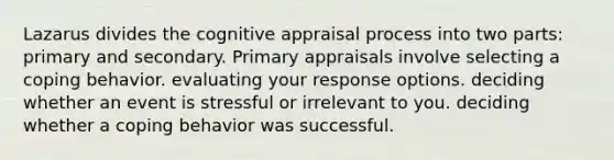 Lazarus divides the cognitive appraisal process into two parts: primary and secondary. Primary appraisals involve selecting a coping behavior. evaluating your response options. deciding whether an event is stressful or irrelevant to you. deciding whether a coping behavior was successful.