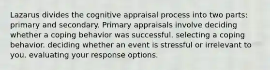 Lazarus divides the cognitive appraisal process into two parts: primary and secondary. Primary appraisals involve deciding whether a coping behavior was successful. selecting a coping behavior. deciding whether an event is stressful or irrelevant to you. evaluating your response options.