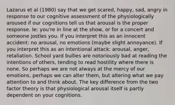 Lazarus et al (1980) say that we get scared, happy, sad, angry in response to our cognitive assessment of the physiologically aroused if our cognitions tell us that arousal is the proper response. Ie: you're in line at the show, or for a concert and someone jostles you. If you interpret this as an innocent accident: no arousal, no emotions (maybe slight annoyance). If you interpret this as an intentional attack: arousal, anger, retaliation. School yard bullies are notoriously bad at reading the intentions of others, tending to read hostility where there is none. So perhaps we are not always at the mercy of our emotions, perhaps we can alter them, but altering what we pay attention to and think about. The key difference from the two factor theory is that physiological arousal itself is partly dependent on your cognitions.