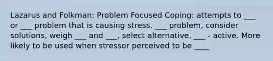 Lazarus and Folkman: Problem Focused Coping: attempts to ___ or ___ problem that is causing stress. ___ problem, consider solutions, weigh ___ and ___, select alternative. ___ - active. More likely to be used when stressor perceived to be ____