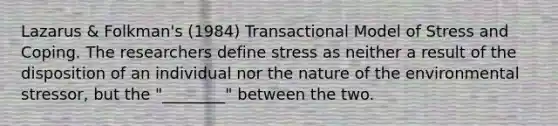 Lazarus & Folkman's (1984) Transactional Model of Stress and Coping. The researchers define stress as neither a result of the disposition of an individual nor the nature of the environmental stressor, but the "________" between the two.