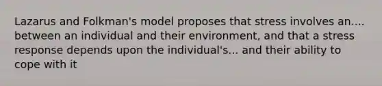 Lazarus and Folkman's model proposes that stress involves an.... between an individual and their environment, and that a stress response depends upon the individual's... and their ability to cope with it