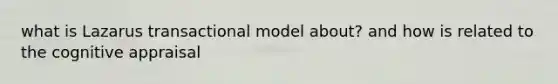 what is Lazarus transactional model about? and how is related to the cognitive appraisal