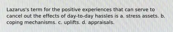 Lazarus's term for the positive experiences that can serve to cancel out the effects of day-to-day hassles is a. stress assets. b. coping mechanisms. c. uplifts. d. appraisals.