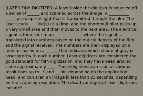 (LAZER FILM DIGITIZER) A laser inside the digitizer is bounced off a series of ______ and scanned across the image. A __________ _____ picks up the light that is transmitted through the film. The laser scans ___ line(s) at a time, and the photomultiplier picks up a very small area and then moves to the next area. The electrical signal is then sent to an _______ ______ where the signal is translated into numbers based on the optical density of the film and the signal received. The numbers are then displayed on a monitor based on a ______ that indicates which shade of gray is associated with each number. Laser digitizers are considered the gold standard for film digitization, and they have been around since approximately ____. These digitizers can scan at various resolutions up to _K and __ bit, depending on the application need, and can scan an image in less than 25 seconds, depending on the scanning resolution. The disad-vantages of laser digitizers include?